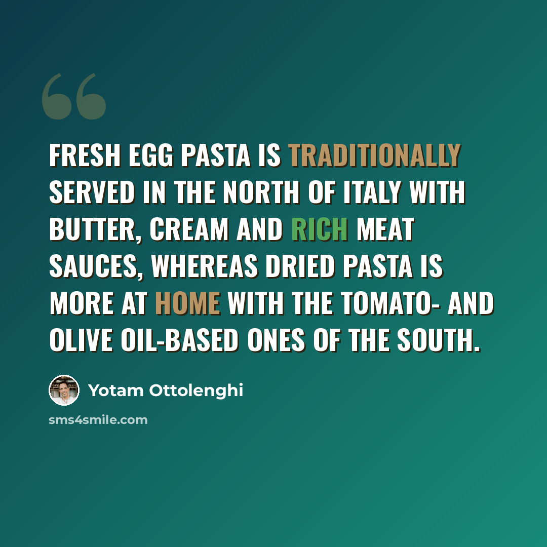 “Fresh egg pasta is traditionally served in the north of Italy with butter, cream and rich meat sauces, whereas dried pasta is more at home with the tomato- and olive oil-based ones of the south.” quote by Yotam Ottolenghi