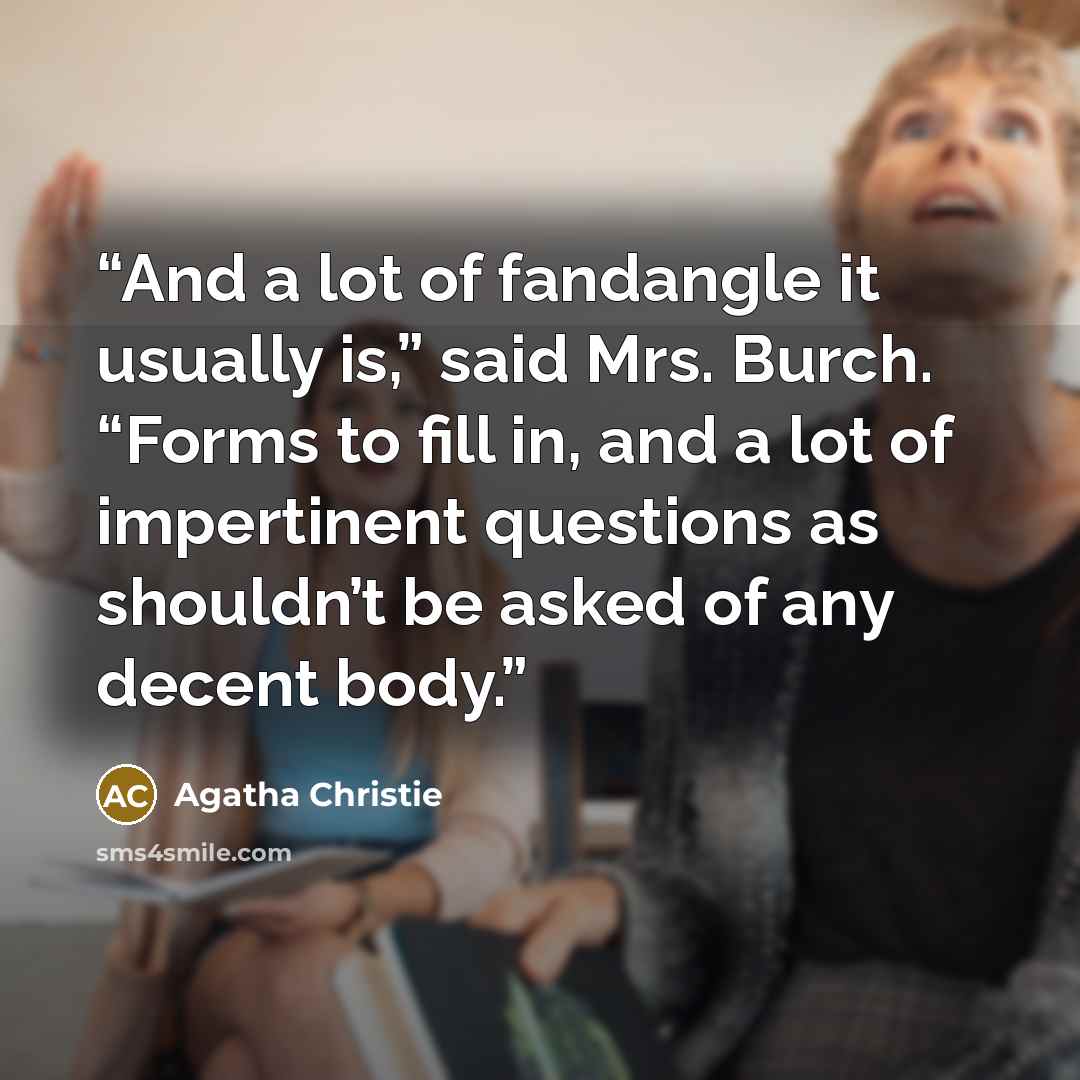 “And a lot of fandangle it usually is,” said Mrs. Burch. “Forms to fill in, and a lot of impertinent questions as shouldn’t be asked of any decent body.” quote by Agatha Christie