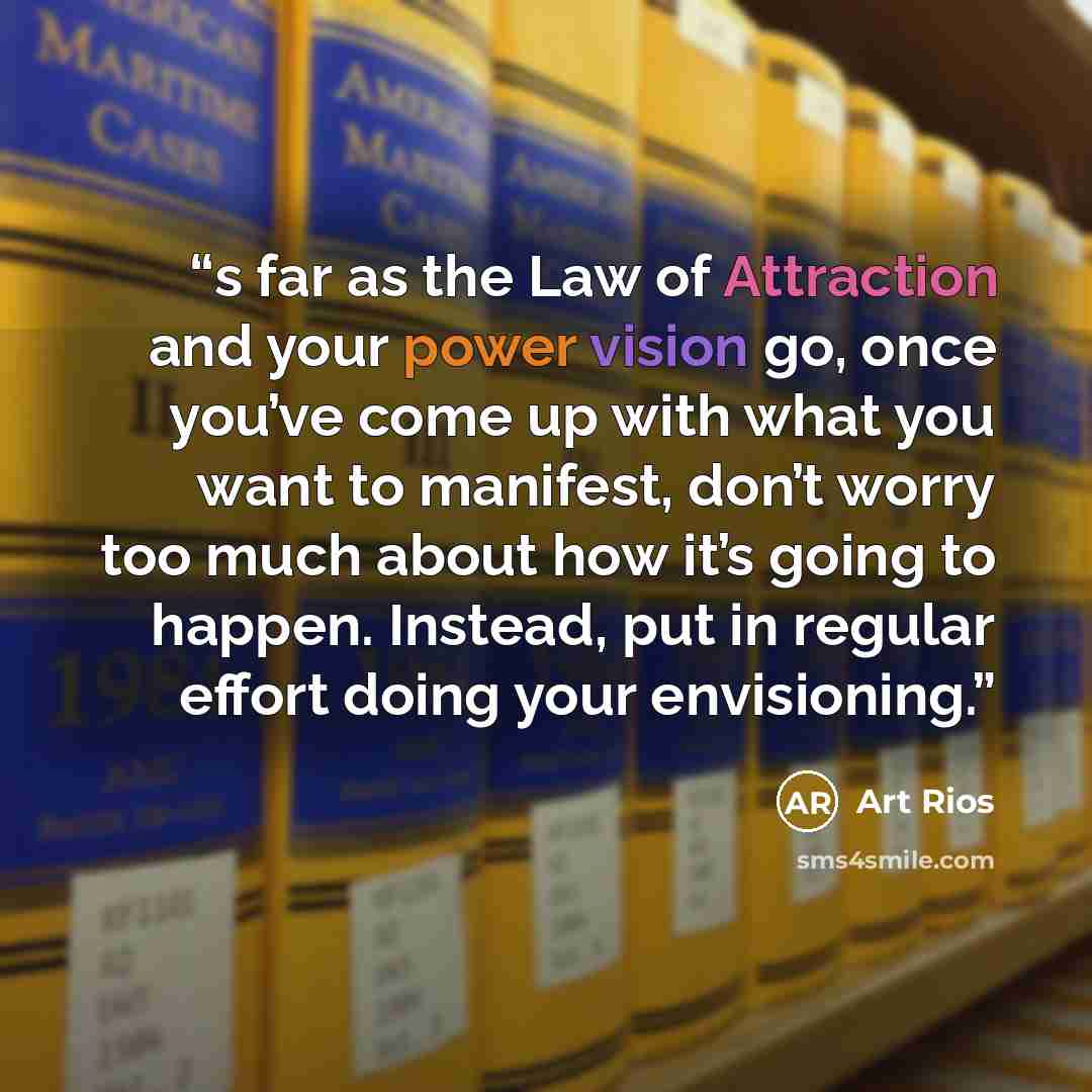 “s far as the Law of Attraction and your power vision go, once you’ve come up with what you want to manifest, don’t worry too much about how it’s going to happen. Instead, put in regular effort doing your envisioning.” quote by Art Rios