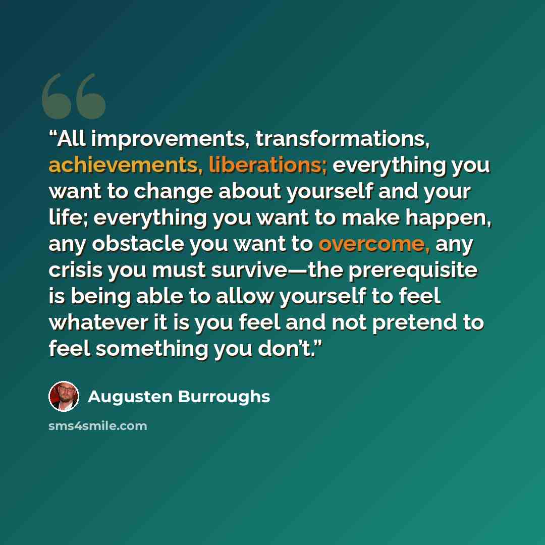 “All improvements, transformations, achievements, liberations; everything you want to change about yourself and your life; everything you want to make happen, any obstacle you want to overcome, any crisis you must survive—the prerequisite is being able to allow yourself to feel whatever it is you…” quote by Augusten Burroughs
