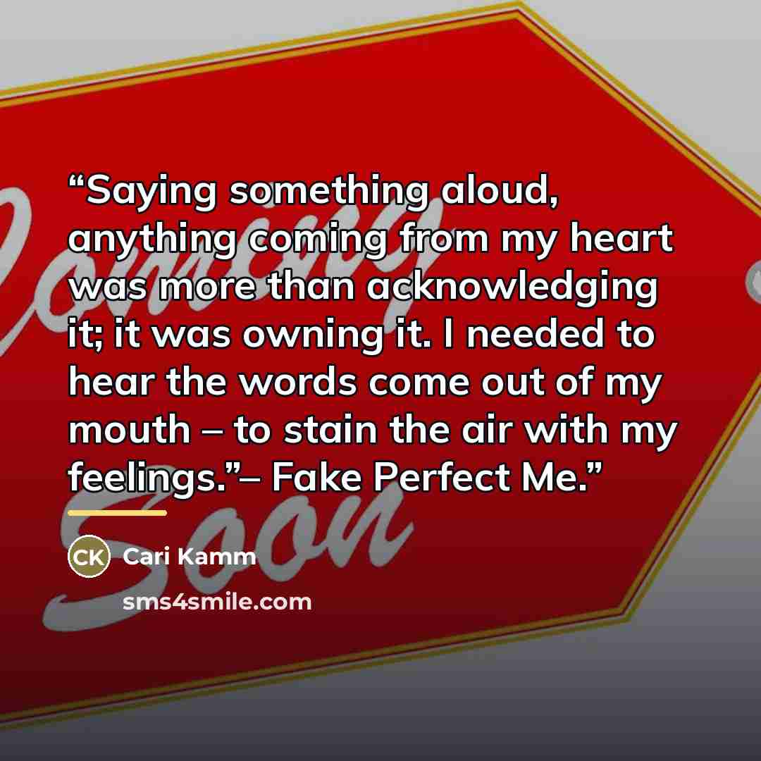 “Saying something aloud, anything coming from my heart was more than acknowledging it; it was owning it. I needed to hear the words come out of my mouth – to stain the air with my feelings.”– Fake Perfect Me.” quote by Cari Kamm