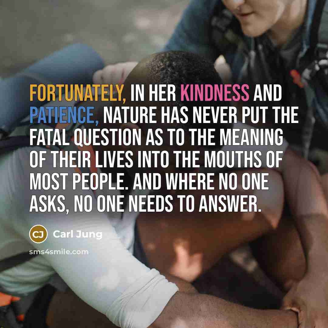 “Fortunately, in her kindness and patience, Nature has never put the fatal question as to the meaning of their lives into the mouths of most people. And where no one asks, no one needs to answer.” quote by Carl Jung