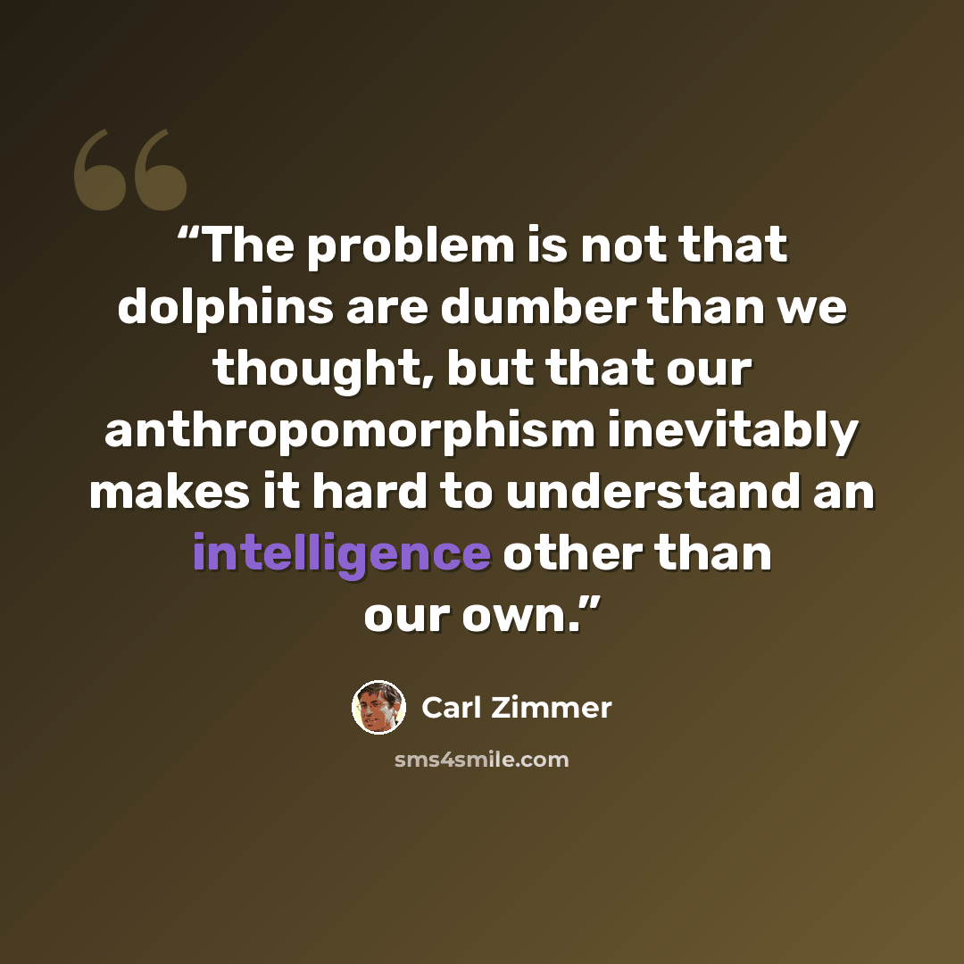 “The problem is not that dolphins are dumber than we thought, but that our anthropomorphism inevitably makes it hard to understand an intelligence other than our own.” quote by Carl Zimmer