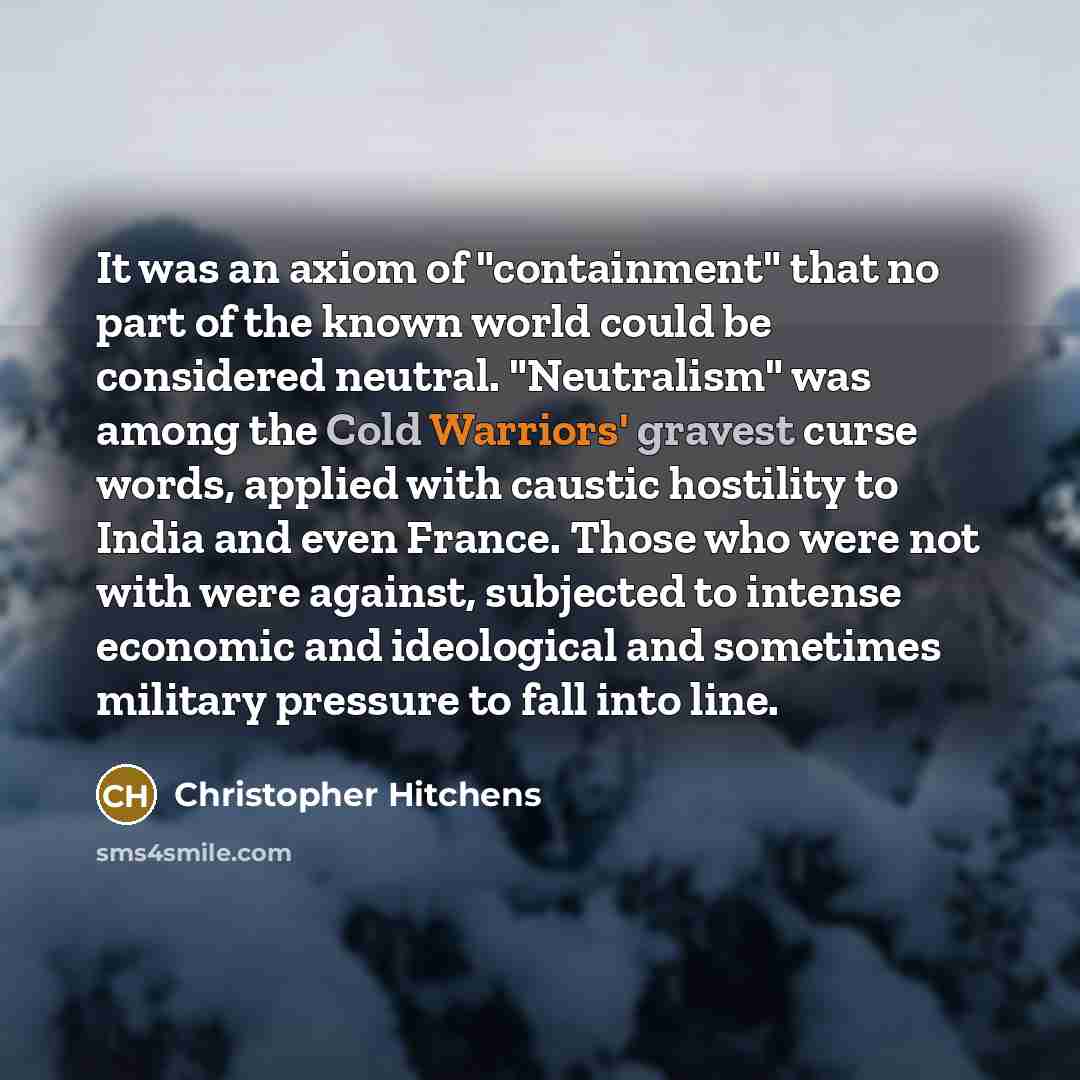 “It was an axiom of "containment" that no part of the known world could be considered neutral. "Neutralism" was among the Cold Warriors' gravest curse words, applied with caustic hostility to India and even France. Those who were not with were against, subjected to intense economic and ideological…” quote by Christopher Hitchens