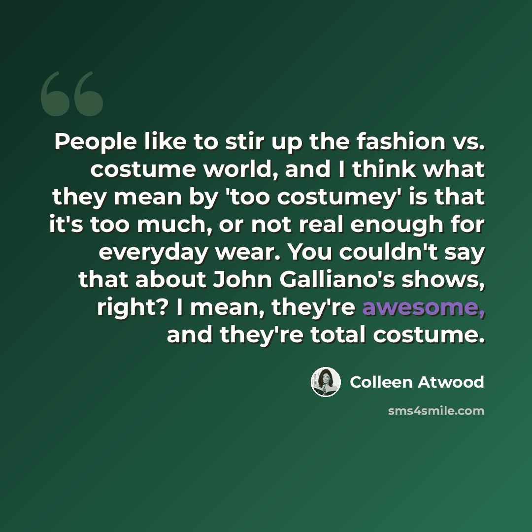 “People like to stir up the fashion vs. costume world, and I think what they mean by 'too costumey' is that it's too much, or not real enough for everyday wear. You couldn't say that about John Galliano's shows, right? I mean, they're awesome, and they're total costume.” quote by Colleen Atwood