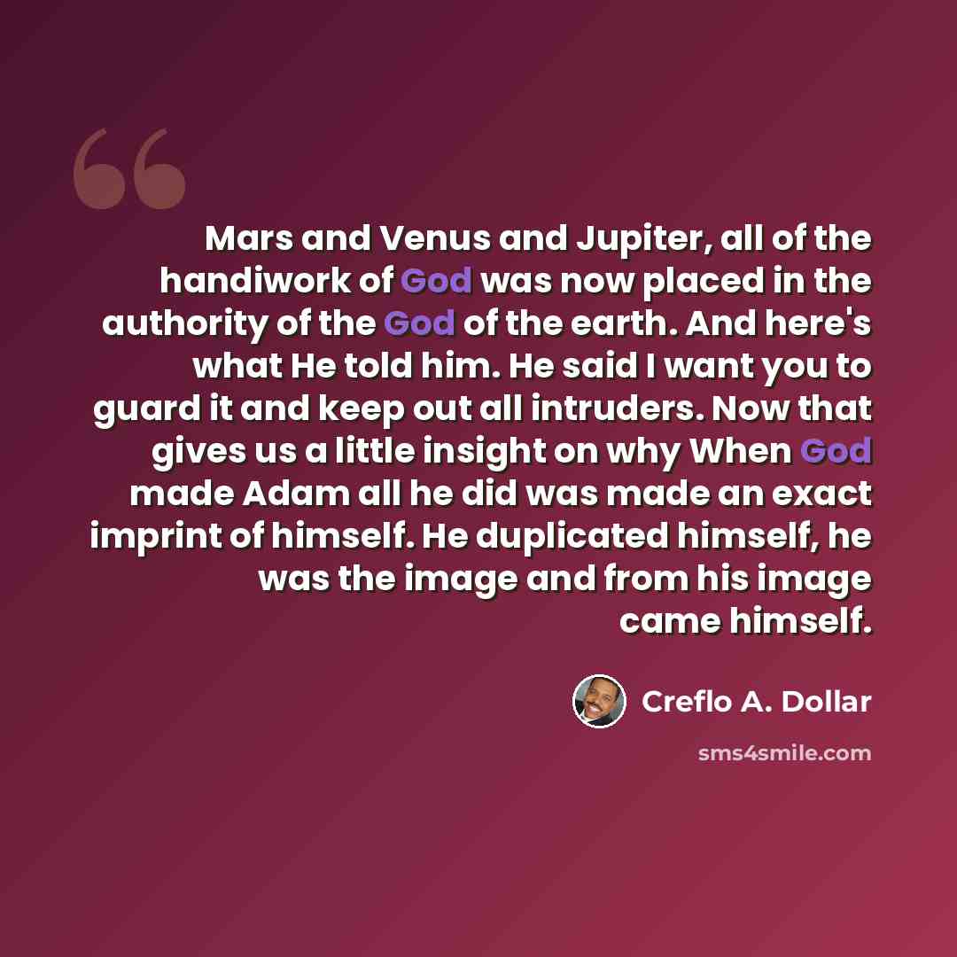 “Mars and Venus and Jupiter, all of the handiwork of God was now placed in the authority of the God of the earth. And here's what He told him. He said I want you to guard it and keep out all intruders. Now that gives us a little insight on why When God made Adam all he did was made an exact imprint…” quote by Creflo A. Dollar