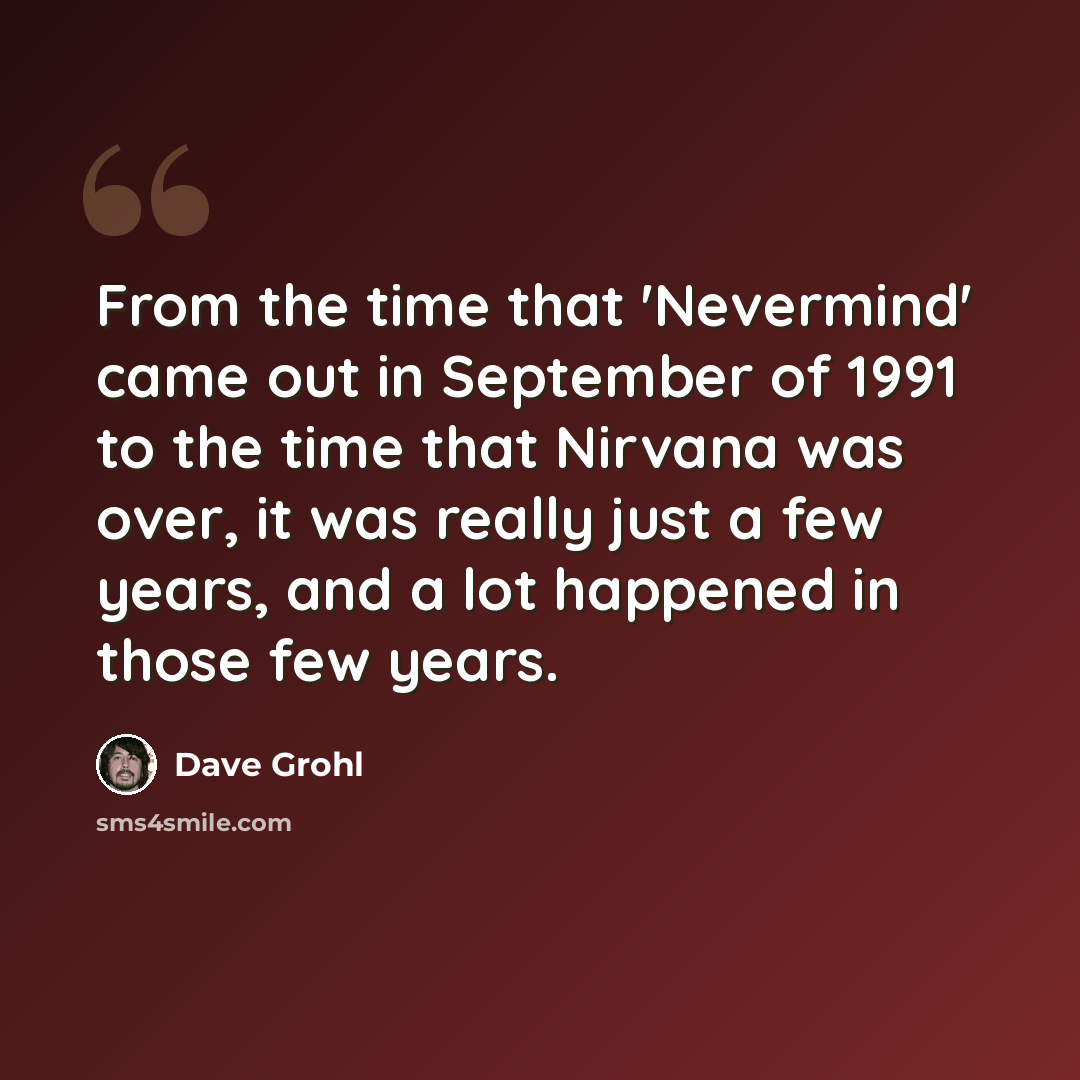 “From the time that 'Nevermind' came out in September of 1991 to the time that Nirvana was over, it was really just a few years, and a lot happened in those few years.” quote by Dave Grohl