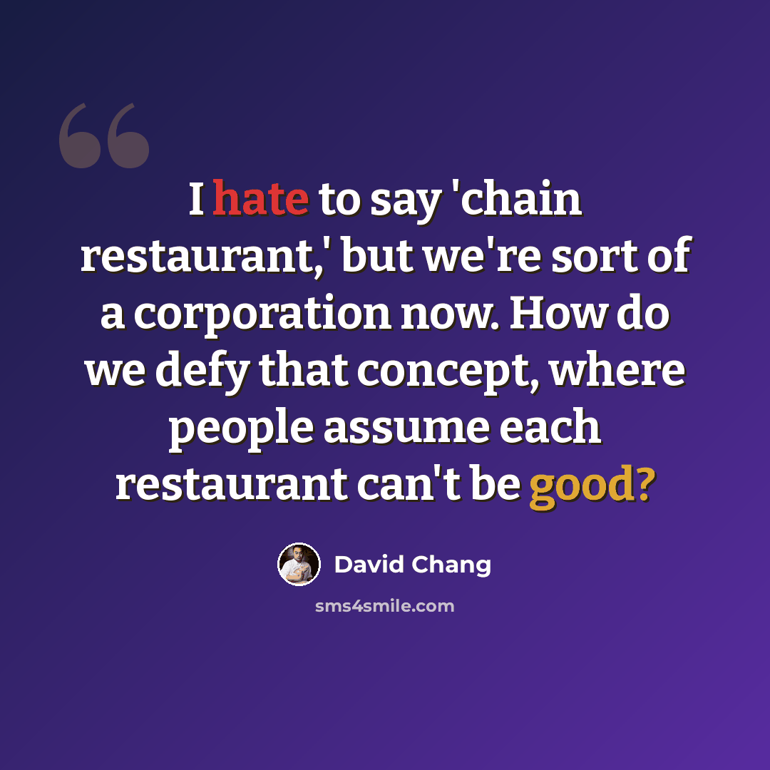 “I hate to say 'chain restaurant,' but we're sort of a corporation now. How do we defy that concept, where people assume each restaurant can't be good?” quote by David Chang