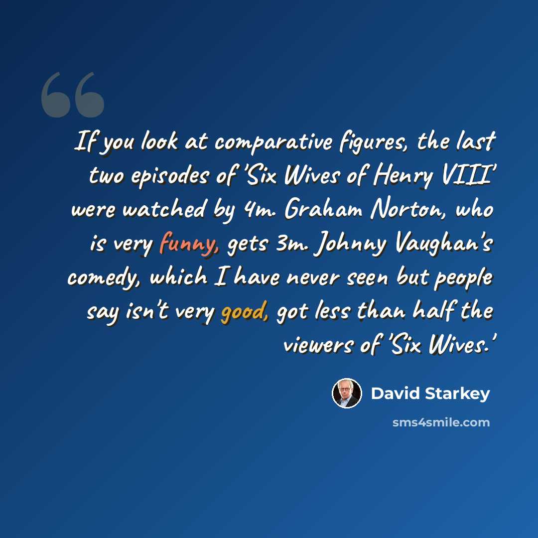 “If you look at comparative figures, the last two episodes of 'Six Wives of Henry VIII' were watched by 4m. Graham Norton, who is very funny, gets 3m. Johnny Vaughan's comedy, which I have never seen but people say isn't very good, got less than half the viewers of 'Six Wives.'” quote by David Starkey