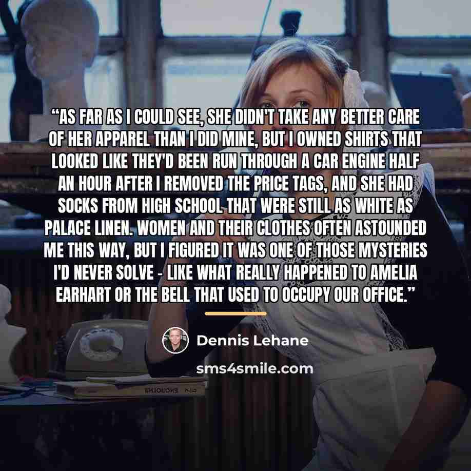 “As far as I could see, she didn't take any better care of her apparel than I did mine, but I owned shirts that looked like they'd been run through a car engine half an hour after I removed the price tags, and she had socks from high school that were still as white as palace linen. Women and their…” quote by Dennis Lehane