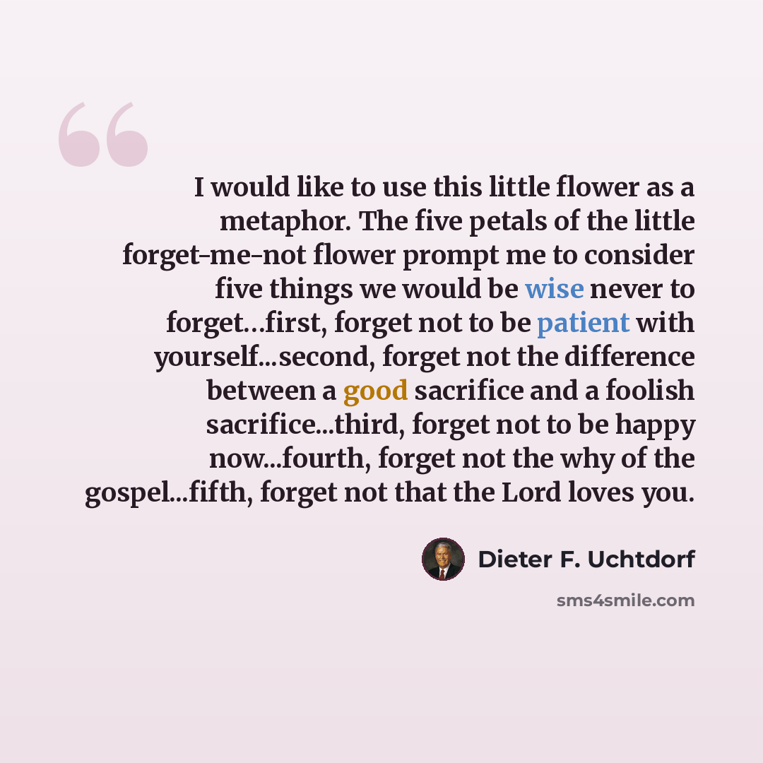 “I would like to use this little flower as a metaphor. The five petals of the little forget-me-not flower prompt me to consider five things we would be wise never to forget…first, forget not to be patient with yourself...second, forget not the difference between a good sacrifice and a foolish…” quote by Dieter F. Uchtdorf