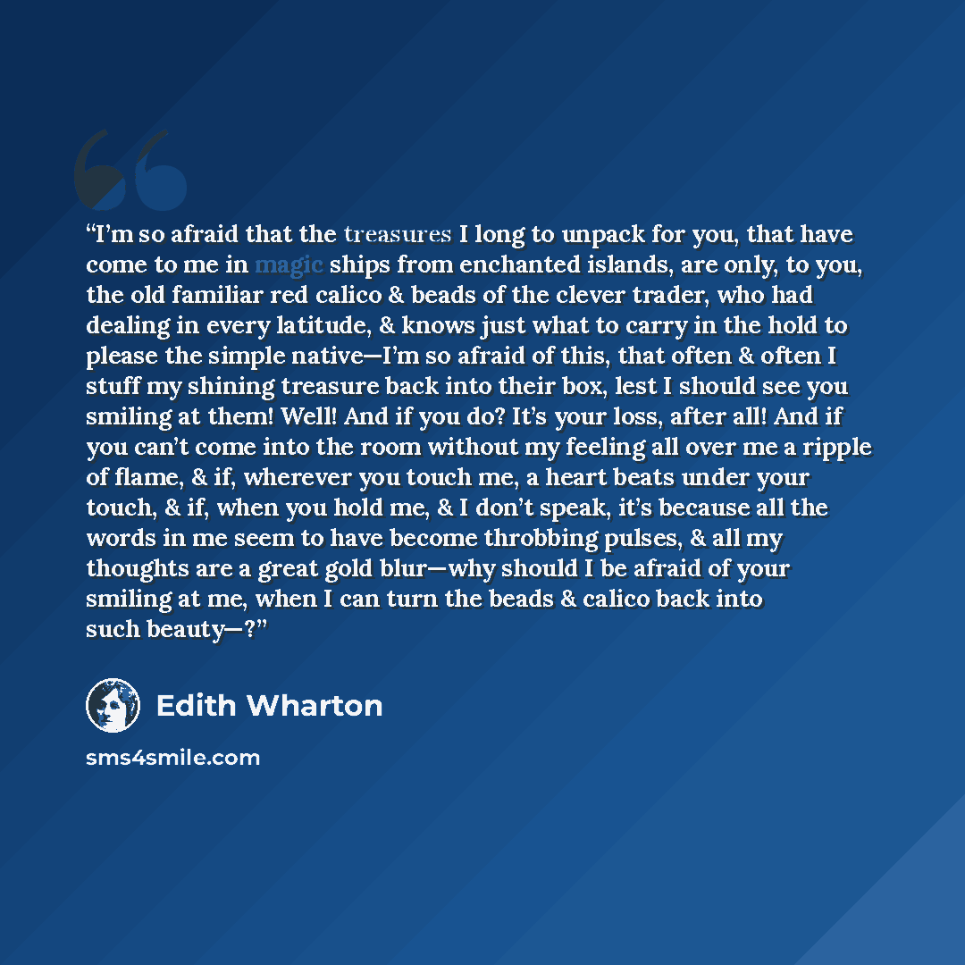 “I’m so afraid that the treasures I long to unpack for you, that have come to me in magic ships from enchanted islands, are only, to you, the old familiar red calico & beads of the clever trader, who had dealing in every latitude, & knows just what to carry in the hold to please the simple…” quote by Edith Wharton