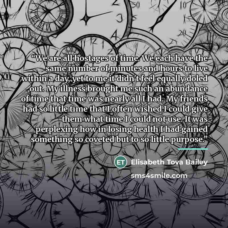 “We are all hostages of time. We each have the same number of minutes and hours to live within a day, yet to me it didn't feel equally doled out. My illness brought me such an abundance of time that time was nearly all I had. My friends had so little time that I often wished I could give them what…” quote by Elisabeth Tova Bailey