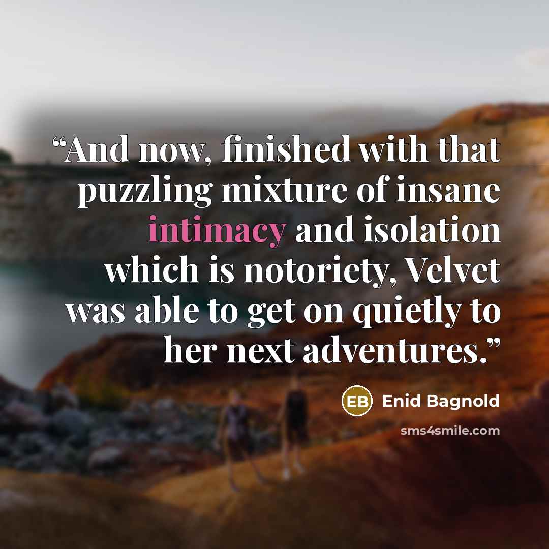 “And now, finished with that puzzling mixture of insane intimacy and isolation which is notoriety, Velvet was able to get on quietly to her next adventures.” quote by Enid Bagnold
