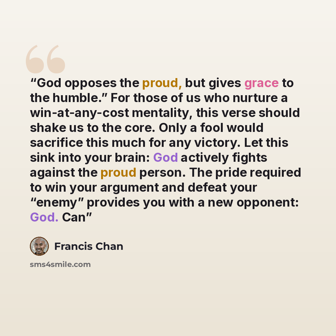 “God opposes the proud, but gives grace to the humble.” For those of us who nurture a win-at-any-cost mentality, this verse should shake us to the core. Only a fool would sacrifice this much for any victory. Let this sink into your brain: God actively fights against the proud person. The pride…” quote by Francis Chan