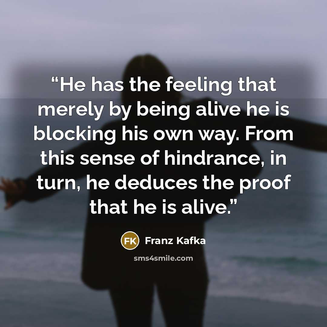 “He has the feeling that merely by being alive he is blocking his own way. From this sense of hindrance, in turn, he deduces the proof that he is alive.” quote by Franz Kafka
