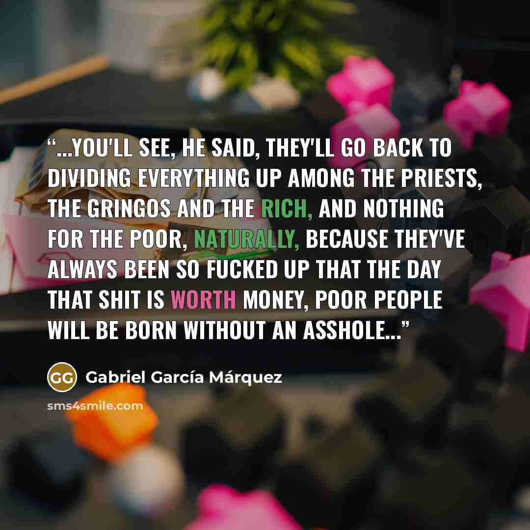 “...you'll see, he said, they'll go back to dividing everything up among the priests, the gringos and the rich, and nothing for the poor, naturally, because they've always been so fucked up that the day that shit is worth money, poor people will be born without an asshole...” quote by Gabriel García Márquez