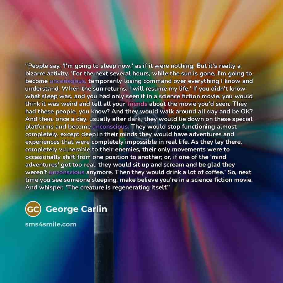 “People say, 'I'm going to sleep now,' as if it were nothing. But it's really a bizarre activity. 'For the next several hours, while the sun is gone, I'm going to become unconscious, temporarily losing command over everything I know and understand. When the sun returns, I will resume my life.' If…” quote by George Carlin