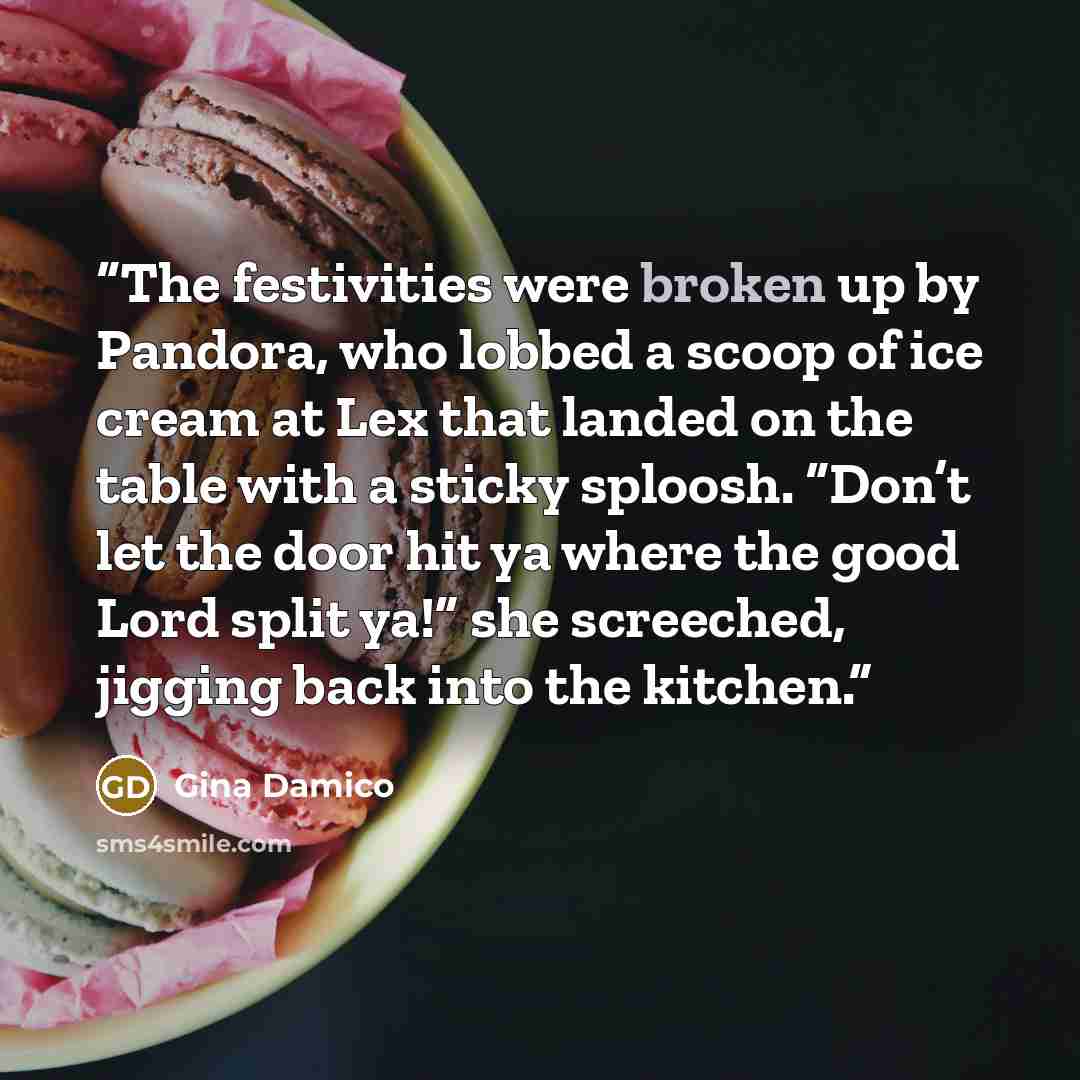 “The festivities were broken up by Pandora, who lobbed a scoop of ice cream at Lex that landed on the table with a sticky sploosh. “Don’t let the door hit ya where the good Lord split ya!” she screeched, jigging back into the kitchen.” quote by Gina Damico