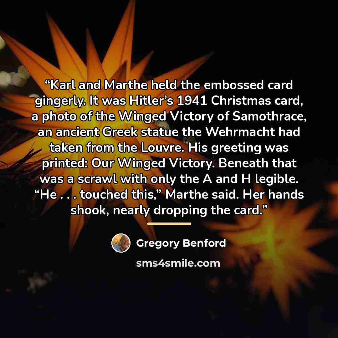 “Karl and Marthe held the embossed card gingerly. It was Hitler’s 1941 Christmas card, a photo of the Winged Victory of Samothrace, an ancient Greek statue the Wehrmacht had taken from the Louvre. His greeting was printed: Our Winged Victory. Beneath that was a scrawl with only the A and H legible…” quote by Gregory Benford