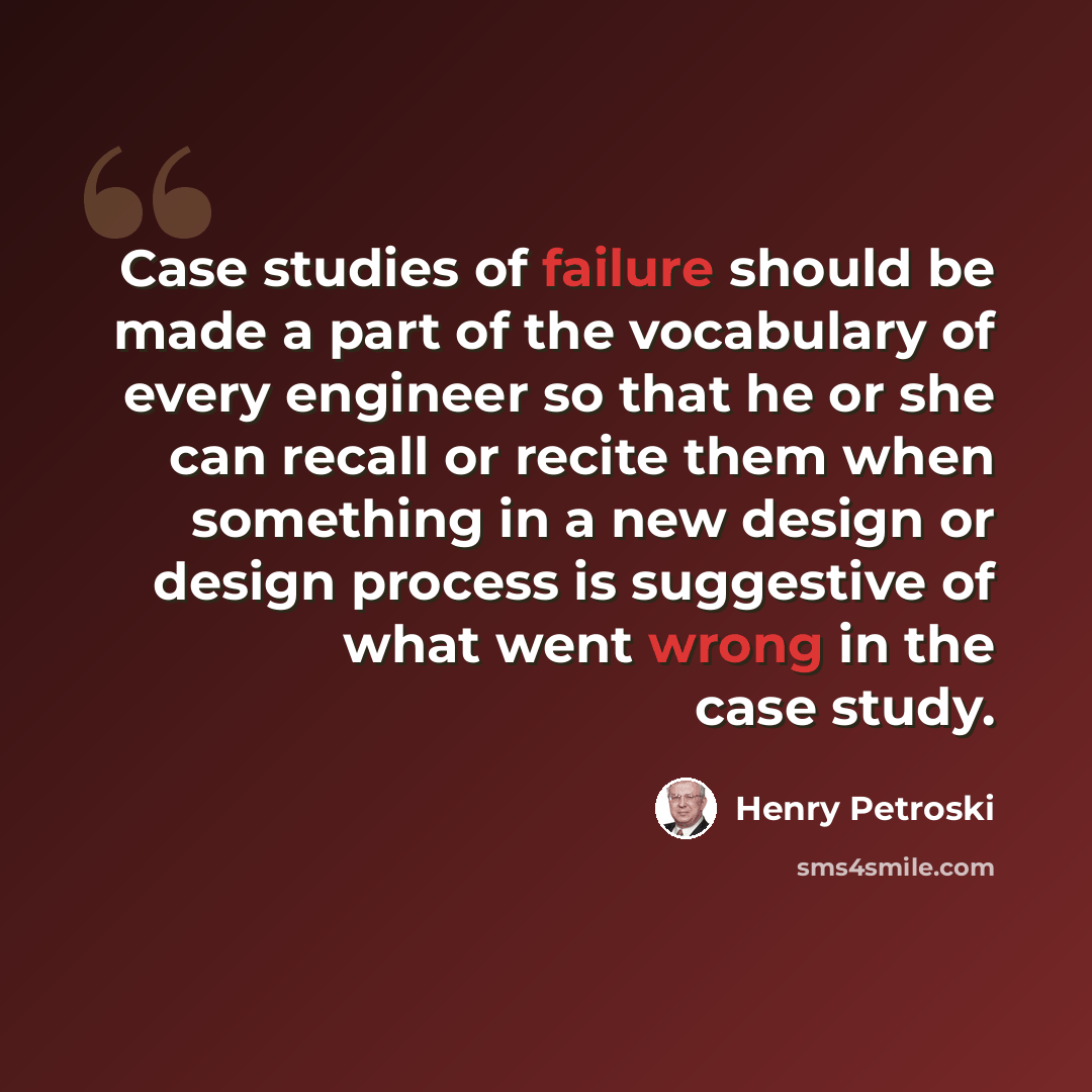 “Case studies of failure should be made a part of the vocabulary of every engineer so that he or she can recall or recite them when something in a new design or design process is suggestive of what went wrong in the case study.” quote by Henry Petroski