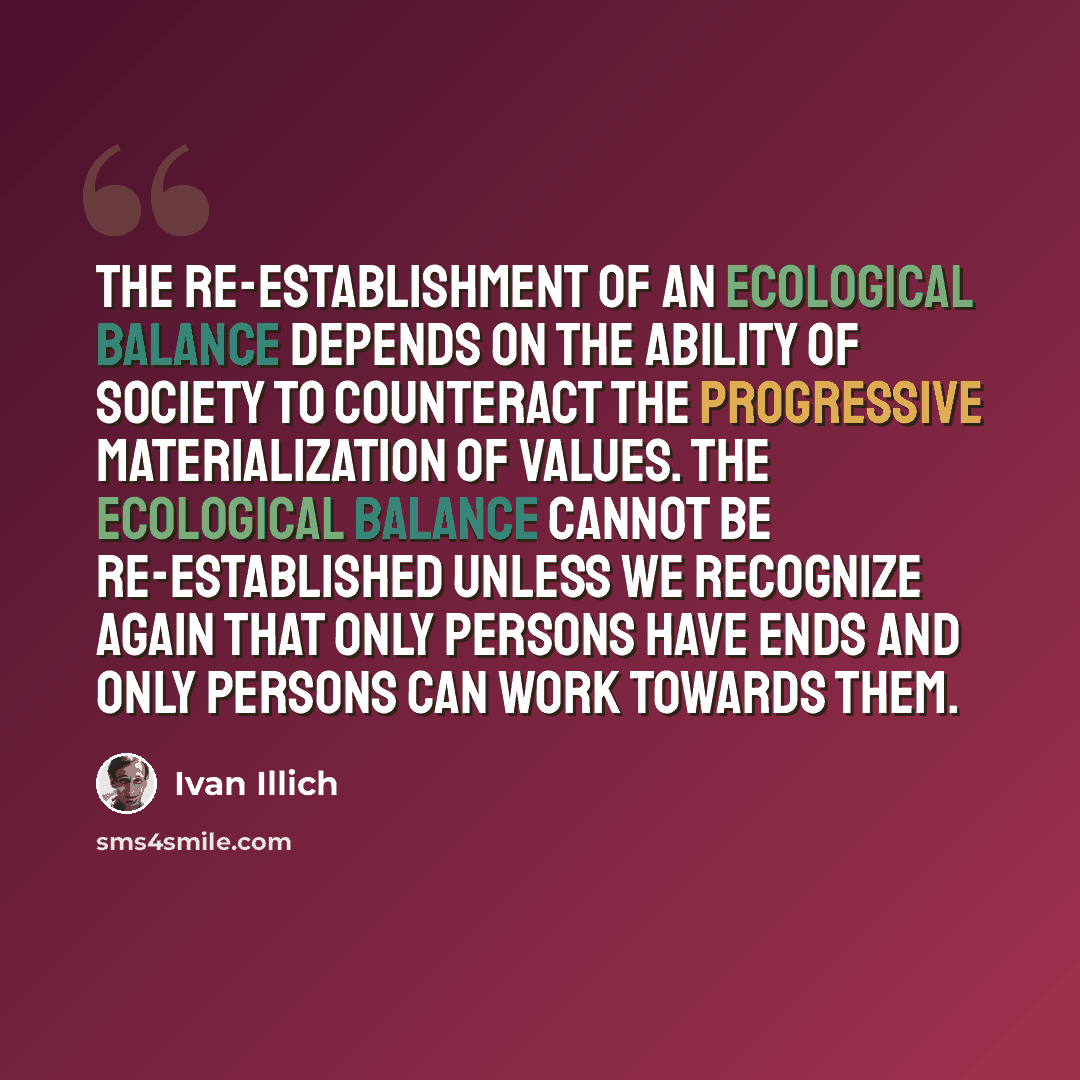 “The re-establishment of an ecological balance depends on the ability of society to counteract the progressive materialization of values. The ecological balance cannot be re-established unless we recognize again that only persons have ends and only persons can work towards them.” quote by Ivan Illich