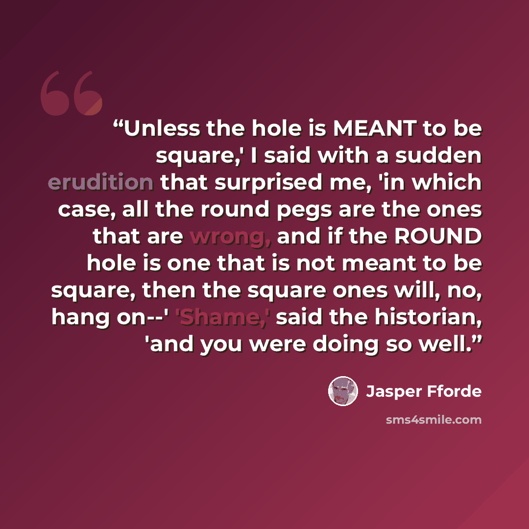 “Unless the hole is MEANT to be square,' I said with a sudden erudition that surprised me, 'in which case, all the round pegs are the ones that are wrong, and if the ROUND hole is one that is not meant to be square, then the square ones will, no, hang on--' 'Shame,' said the historian, 'and you…” quote by Jasper Fforde