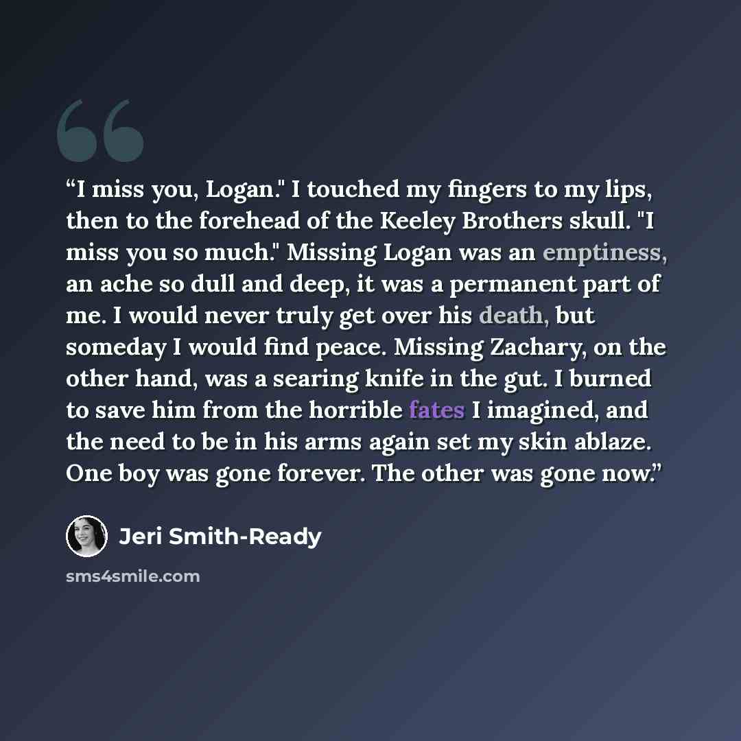 “I miss you, Logan." I touched my fingers to my lips, then to the forehead of the Keeley Brothers skull. "I miss you so much." Missing Logan was an emptiness, an ache so dull and deep, it was a permanent part of me. I would never truly get over his death, but someday I would find peace. Missing…” quote by Jeri Smith-Ready