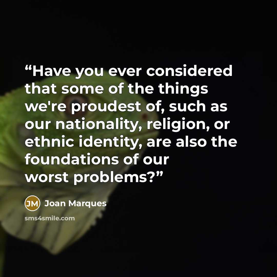 “Have you ever considered that some of the things we're proudest of, such as our nationality, religion, or ethnic identity, are also the foundations of our worst problems?” quote by Joan Marques