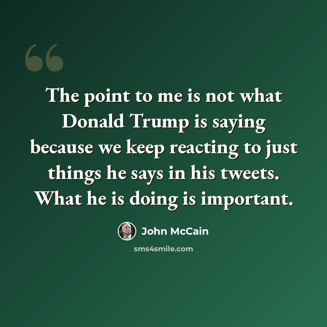 “The point to me is not what Donald Trump is saying because we keep reacting to just things he says in his tweets. What he is doing is important.” quote by John McCain