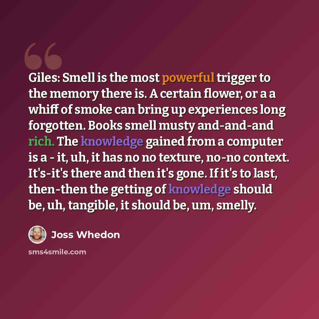 “Giles: Smell is the most powerful trigger to the memory there is. A certain flower, or a a whiff of smoke can bring up experiences long forgotten. Books smell musty and-and-and rich. The knowledge gained from a computer is a - it, uh, it has no no texture, no-no context. It's-it's there and then…” quote by Joss Whedon