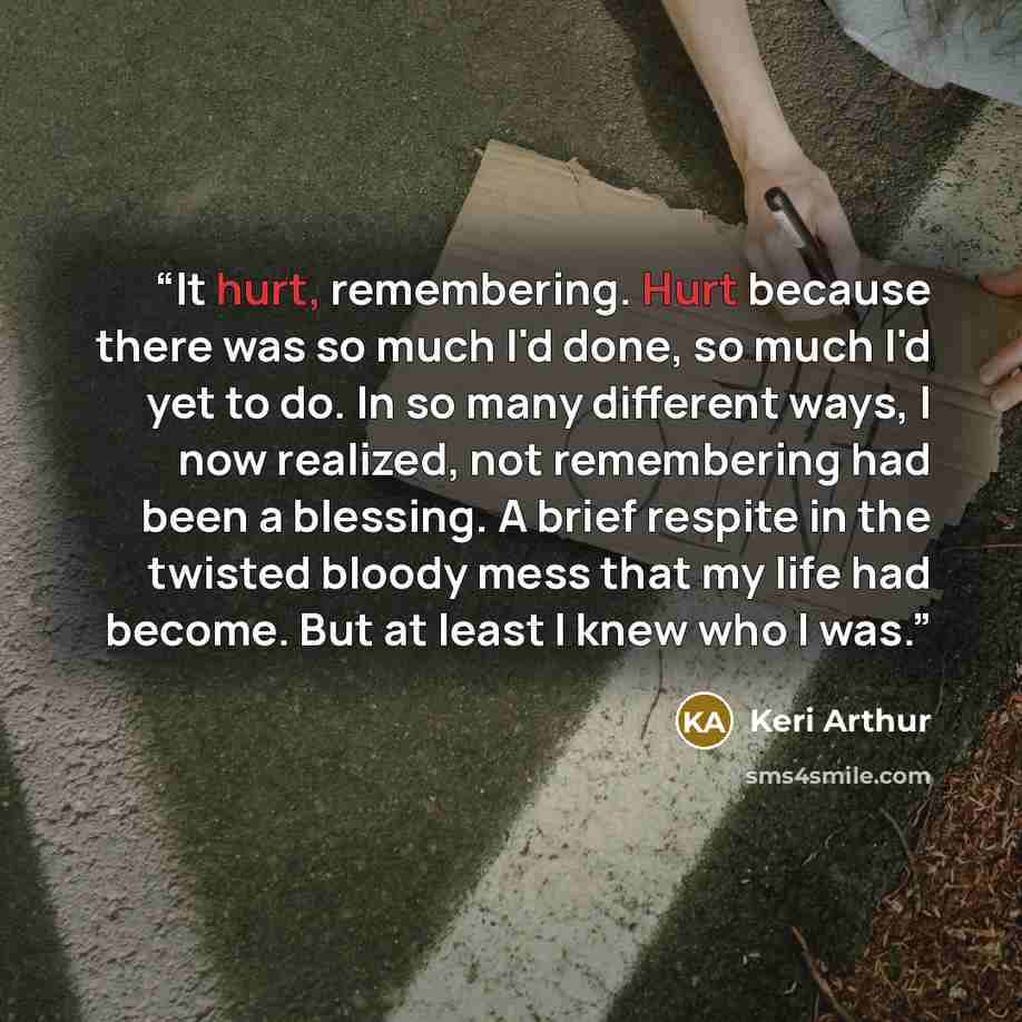 “It hurt, remembering. Hurt because there was so much I'd done, so much I'd yet to do. In so many different ways, I now realized, not remembering had been a blessing. A brief respite in the twisted bloody mess that my life had become. But at least I knew who I was.” quote by Keri Arthur