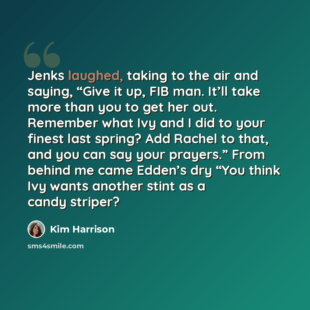 “Jenks laughed, taking to the air and saying, “Give it up, FIB man. It’ll take more than you to get her out. Remember what Ivy and I did to your finest last spring? Add Rachel to that, and you can say your prayers.” From behind me came Edden’s dry “You think Ivy wants another stint as a candy…” quote by Kim Harrison