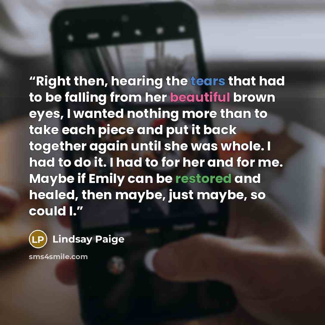 “Right then, hearing the tears that had to be falling from her beautiful brown eyes, I wanted nothing more than to take each piece and put it back together again until she was whole. I had to do it. I had to for her and for me. Maybe if Emily can be restored and healed, then maybe, just maybe, so…” quote by Lindsay Paige