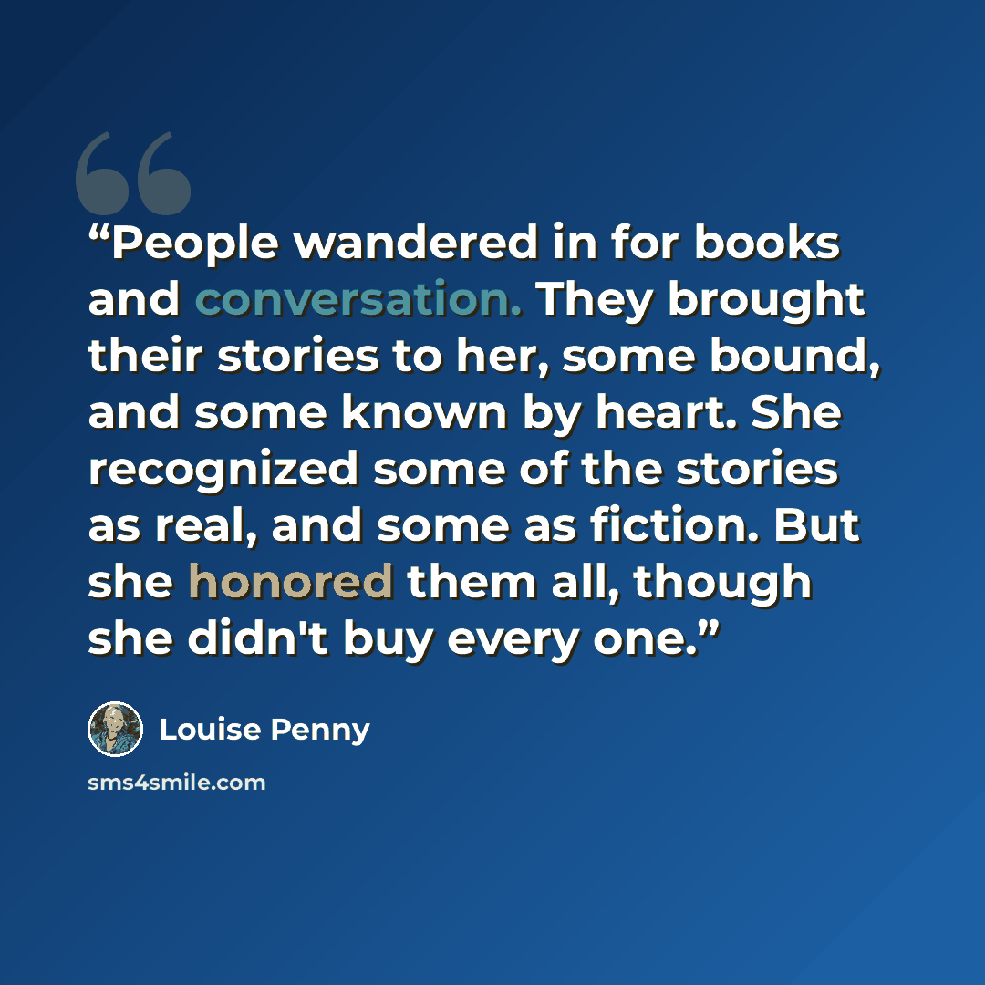 “People wandered in for books and conversation. They brought their stories to her, some bound, and some known by heart. She recognized some of the stories as real, and some as fiction. But she honored them all, though she didn't buy every one.” quote by Louise Penny