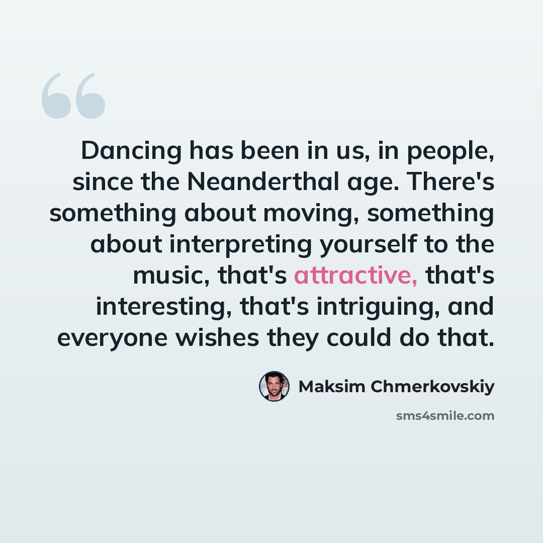 “Dancing has been in us, in people, since the Neanderthal age. There's something about moving, something about interpreting yourself to the music, that's attractive, that's interesting, that's intriguing, and everyone wishes they could do that.” quote by Maksim Chmerkovskiy