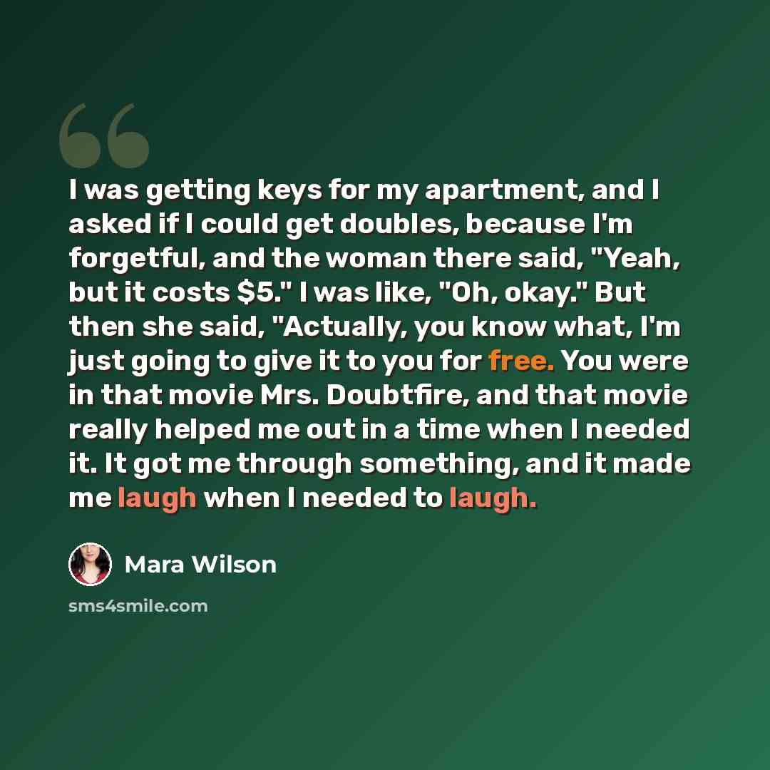 “I was getting keys for my apartment, and I asked if I could get doubles, because I'm forgetful, and the woman there said, "Yeah, but it costs $5." I was like, "Oh, okay." But then she said, "Actually, you know what, I'm just going to give it to you for free. You were in that movie Mrs. Doubtfire…” quote by Mara Wilson