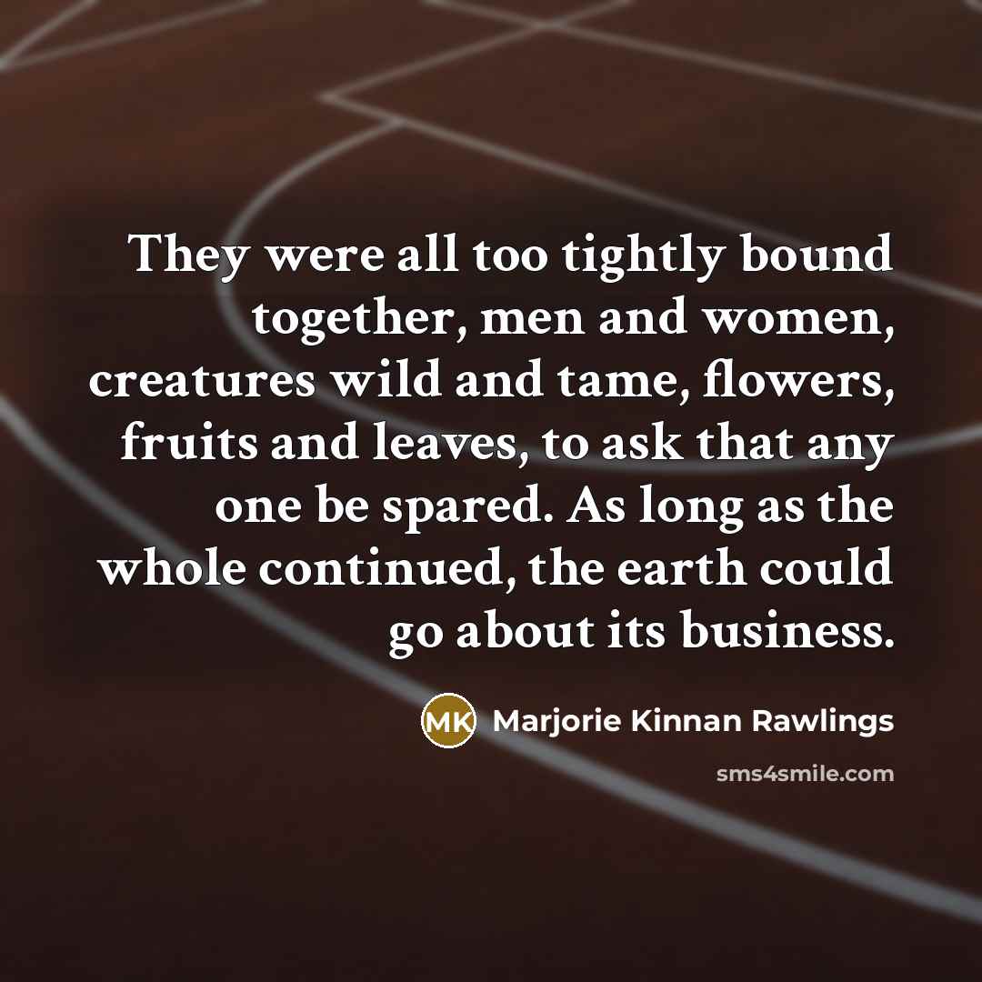 “They were all too tightly bound together, men and women, creatures wild and tame, flowers, fruits and leaves, to ask that any one be spared. As long as the whole continued, the earth could go about its business.” quote by Marjorie Kinnan Rawlings