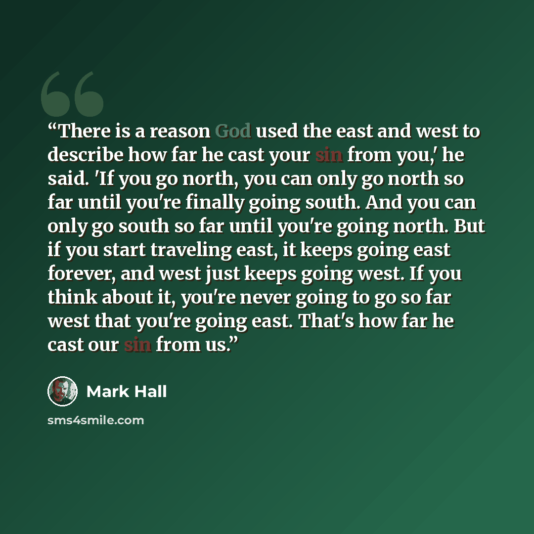 “There is a reason God used the east and west to describe how far he cast your sin from you,' he said. 'If you go north, you can only go north so far until you're finally going south. And you can only go south so far until you're going north. But if you start traveling east, it keeps going east…” quote by Mark Hall