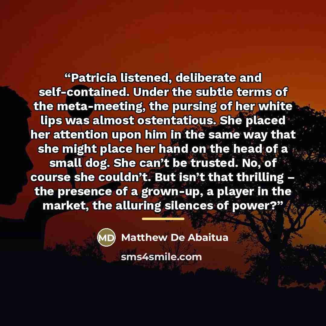 “Patricia listened, deliberate and self-contained. Under the subtle terms of the meta-meeting, the pursing of her white lips was almost ostentatious. She placed her attention upon him in the same way that she might place her hand on the head of a small dog. She can’t be trusted. No, of course she…” quote by Matthew De Abaitua