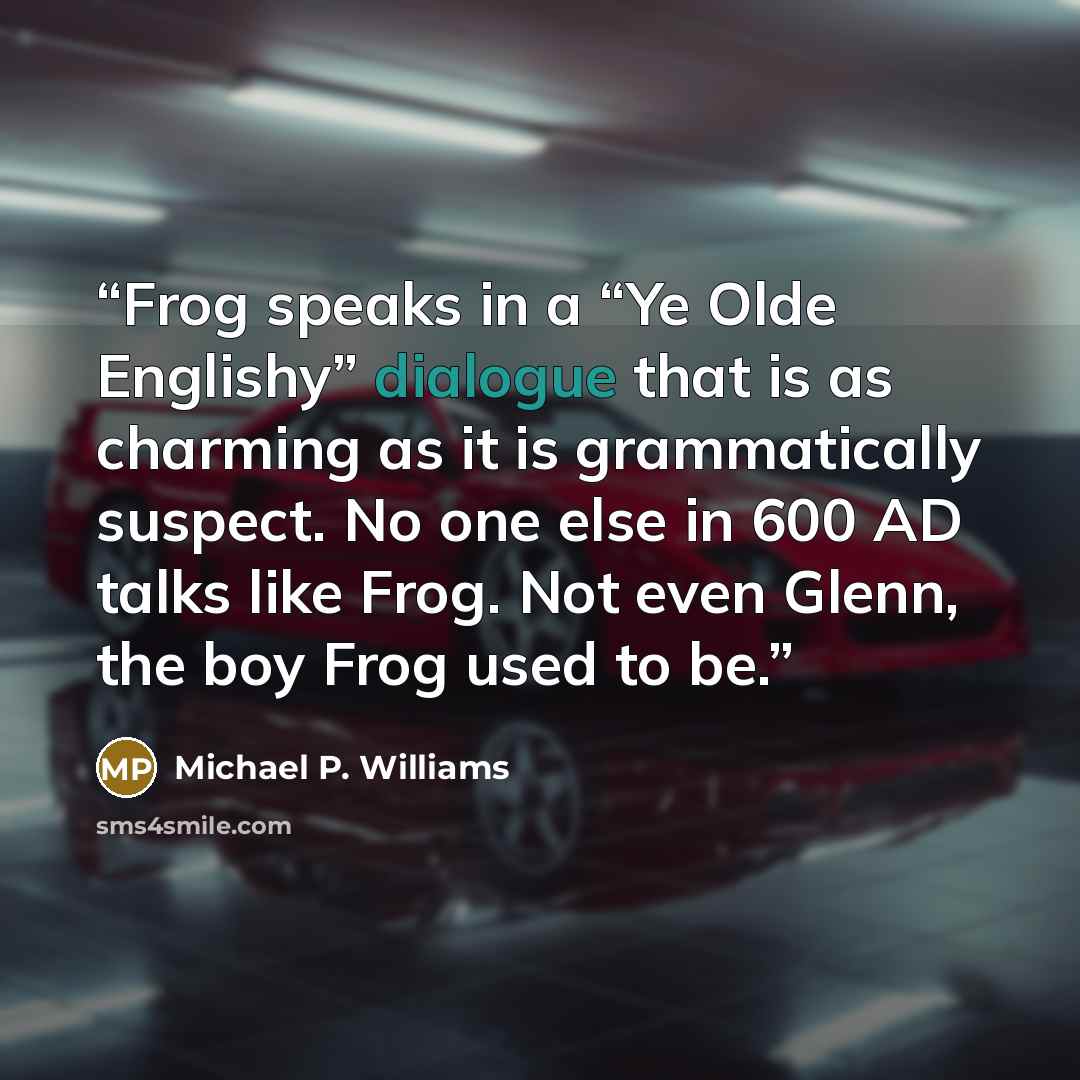 “Frog speaks in a “Ye Olde Englishy” dialogue that is as charming as it is grammatically suspect. No one else in 600 AD talks like Frog. Not even Glenn, the boy Frog used to be.” quote by Michael P. Williams