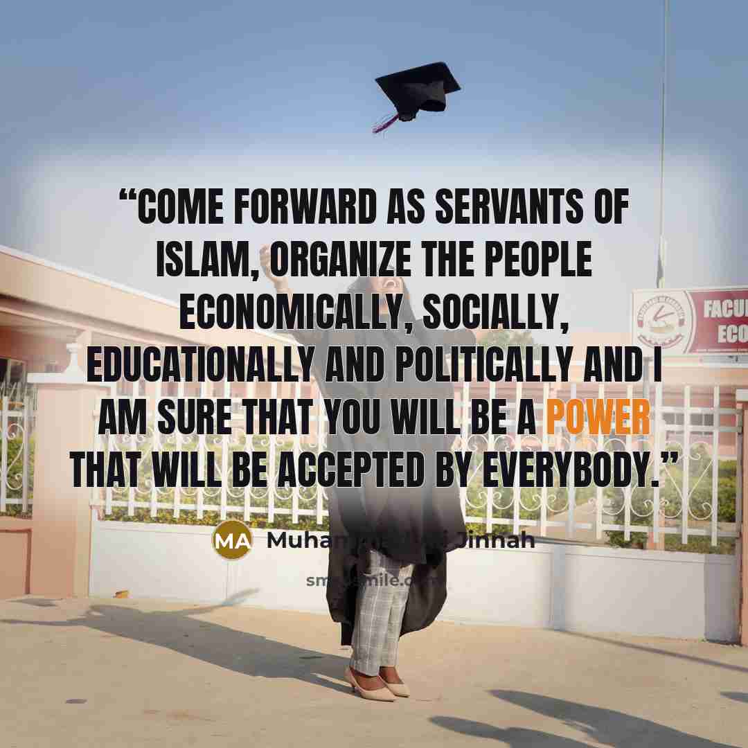 “Come forward as servants of Islam, organize the people economically, socially, educationally and politically and I am sure that you will be a power that will be accepted by everybody.” quote by Muhammad Ali Jinnah