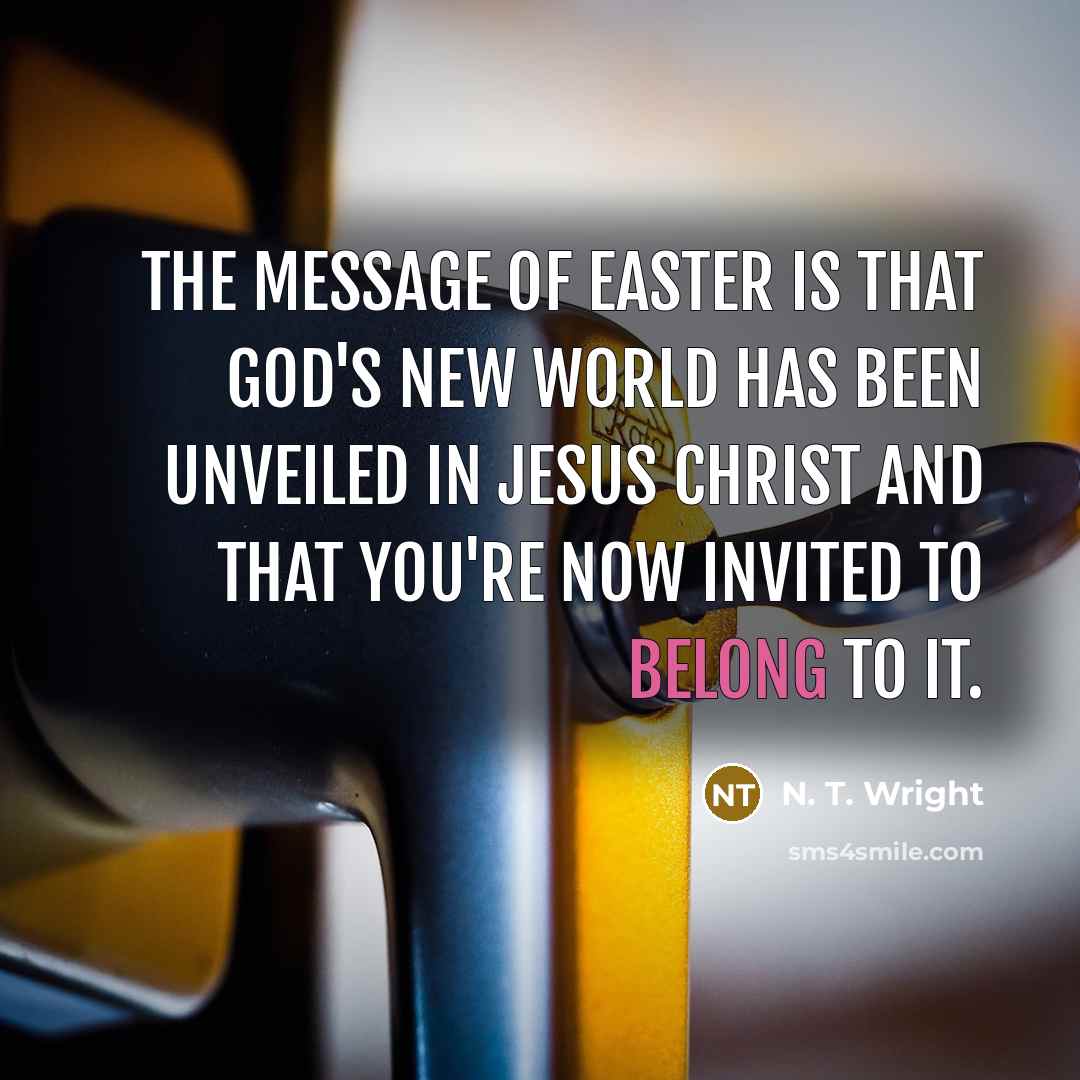 “The message of Easter is that God's new world has been unveiled in Jesus Christ and that you're now invited to belong to it.” quote by N. T. Wright