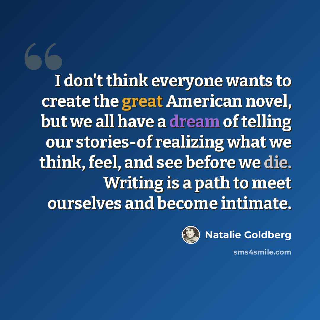 “I don't think everyone wants to create the great American novel, but we all have a dream of telling our stories-of realizing what we think, feel, and see before we die. Writing is a path to meet ourselves and become intimate.” quote by Natalie Goldberg