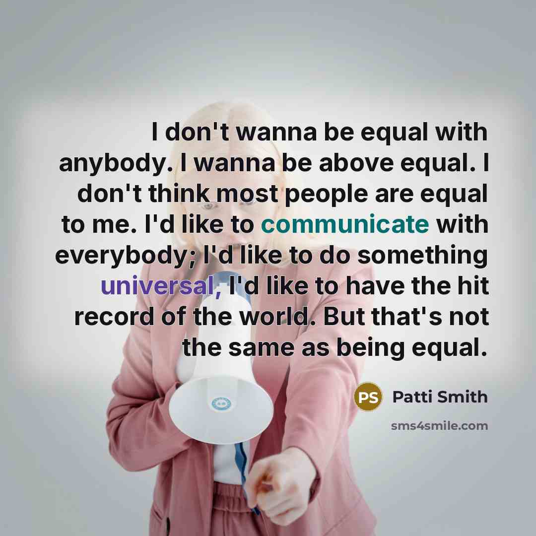 “I don't wanna be equal with anybody. I wanna be above equal. I don't think most people are equal to me. I'd like to communicate with everybody; I'd like to do something universal, I'd like to have the hit record of the world. But that's not the same as being equal.” quote by Patti Smith