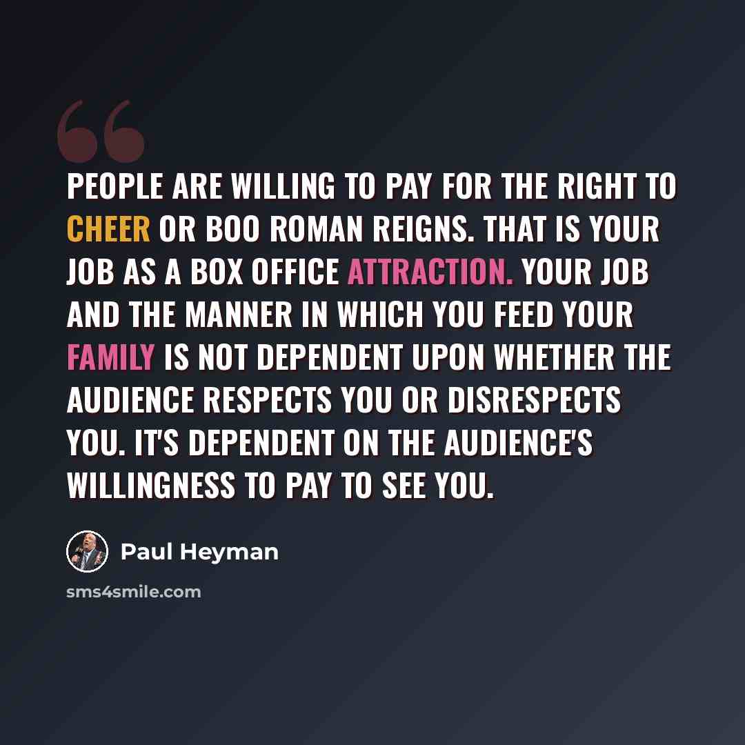 “People are willing to pay for the right to cheer or boo Roman Reigns. That is your job as a box office attraction. Your job and the manner in which you feed your family is not dependent upon whether the audience respects you or disrespects you. It's dependent on the audience's willingness to pay…” quote by Paul Heyman