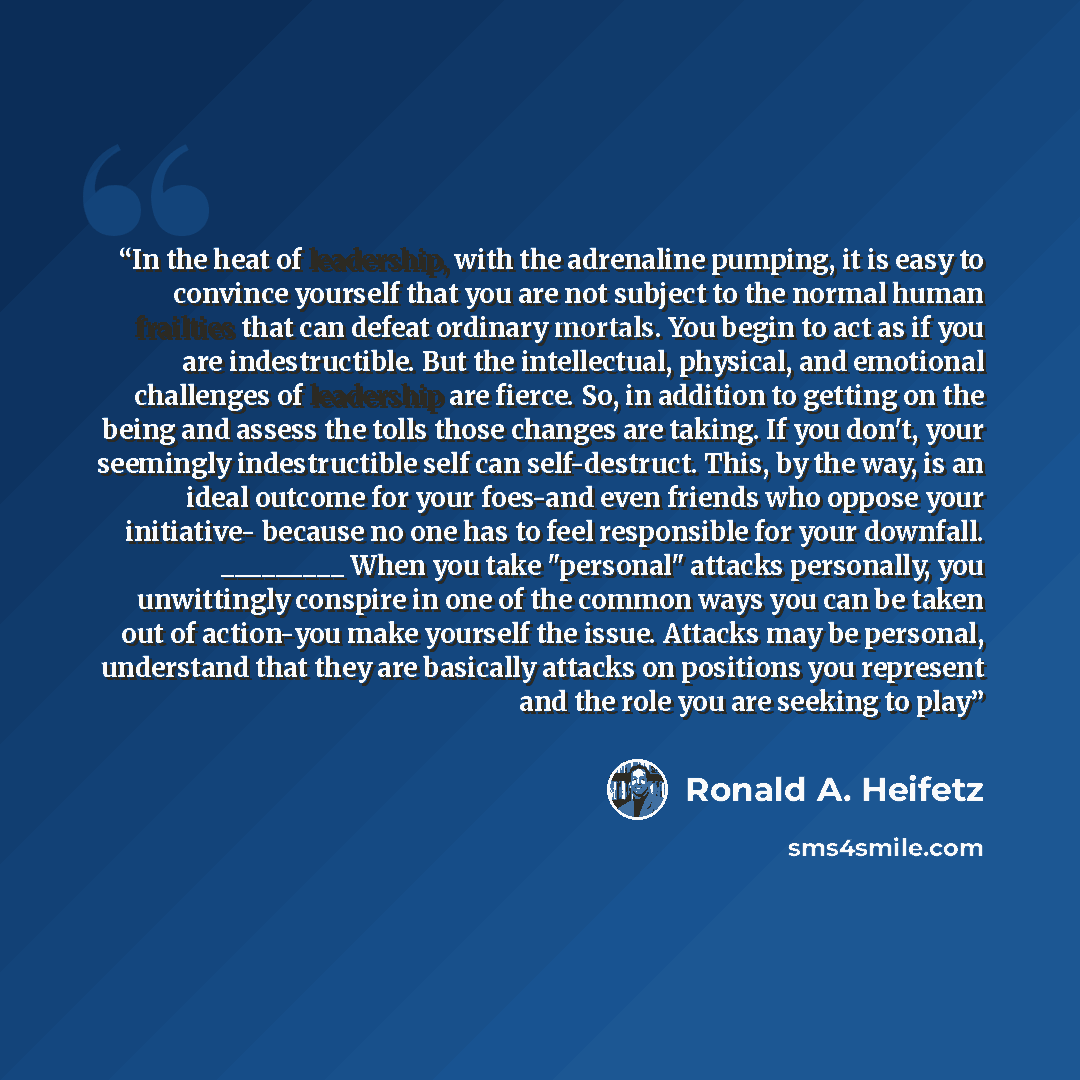 “In the heat of leadership, with the adrenaline pumping, it is easy to convince yourself that you are not subject to the normal human frailties that can defeat ordinary mortals. You begin to act as if you are indestructible. But the intellectual, physical, and emotional challenges of leadership are…” quote by Ronald A. Heifetz