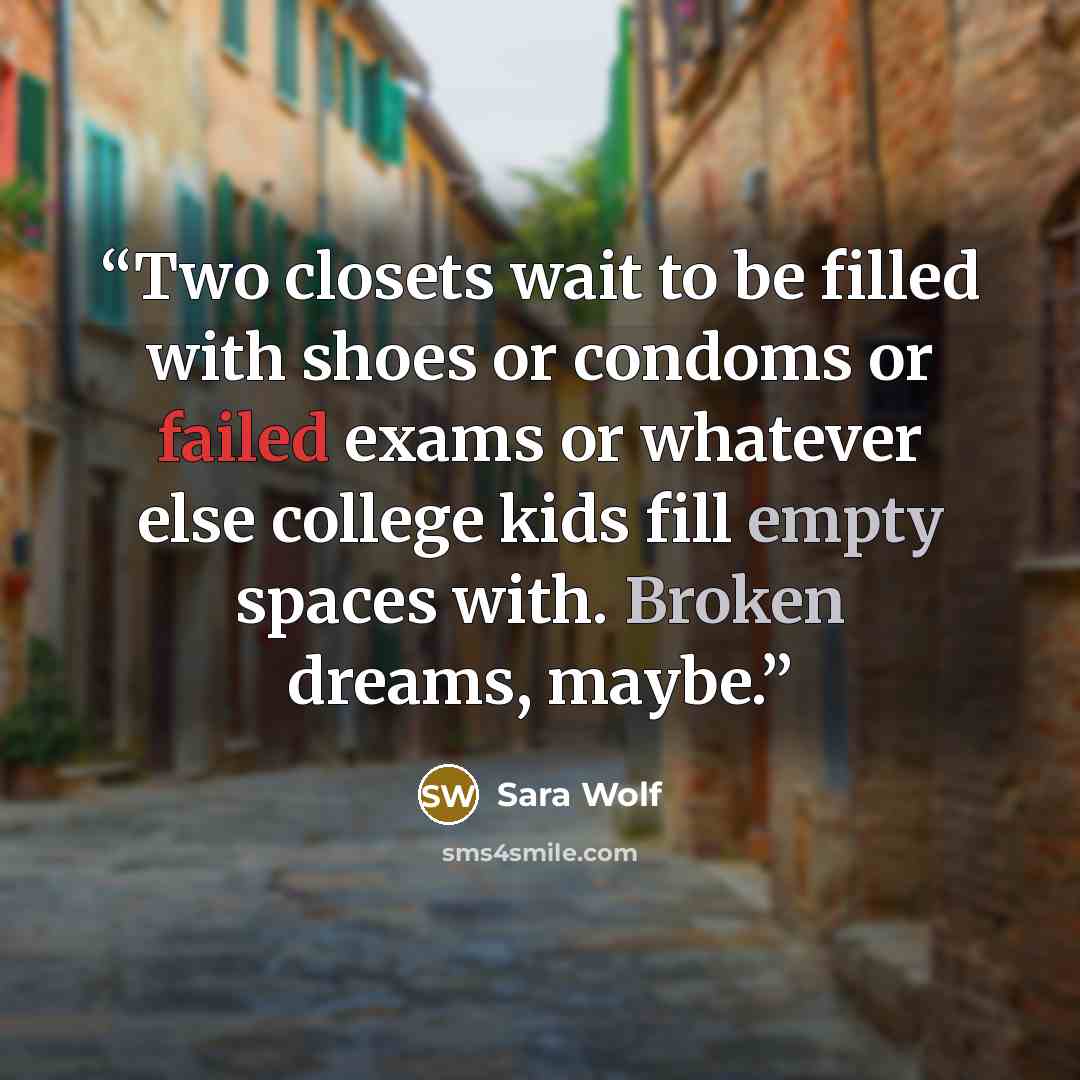 “Two closets wait to be filled with shoes or condoms or failed exams or whatever else college kids fill empty spaces with. Broken dreams, maybe.” quote by Sara Wolf