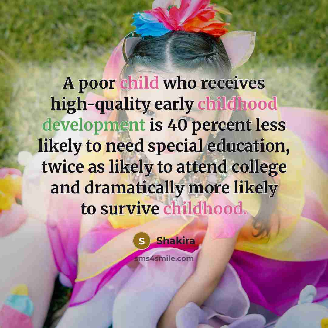 “A poor child who receives high-quality early childhood development is 40 percent less likely to need special education, twice as likely to attend college and dramatically more likely to survive childhood.” quote by Shakira