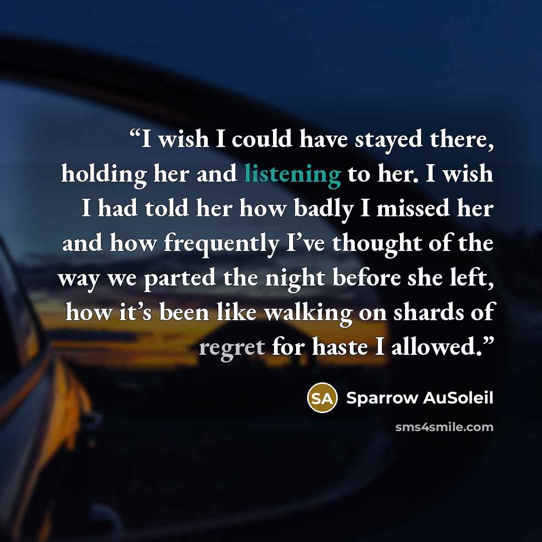 “I wish I could have stayed there, holding her and listening to her. I wish I had told her how badly I missed her and how frequently I’ve thought of the way we parted the night before she left, how it’s been like walking on shards of regret for haste I allowed.” quote by Sparrow AuSoleil